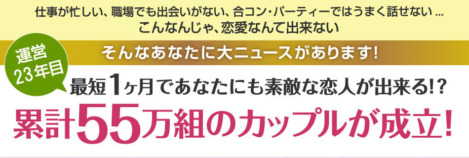 仕事が忙しい、職場でも出会いがない、合コン・パーティではうまく話せない...こんなんじゃ恋愛なんて出来ない そんなあなたに大ニュースがあります！最短1ヶ月であなたにも素敵な恋人が出来る！?累計55万組のカップルが成立！