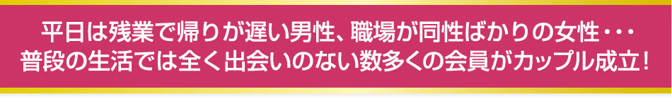 平日は残業で帰りが遅い男性、職場が同性ばかりの女性・・・普段の生活では全くの出会いの無い数多くの会員がカップル成立！