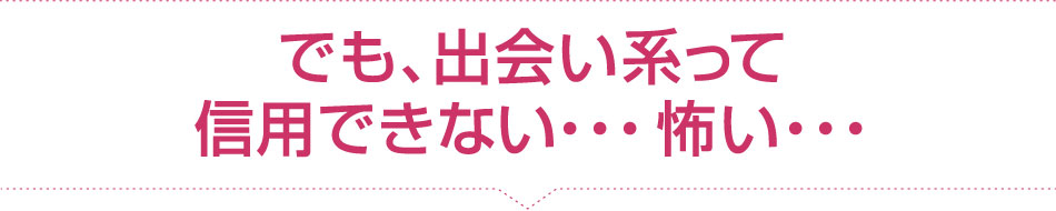 でも、出会い系って信用できない...怖い...