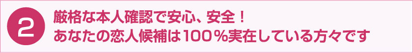 厳格な本人確認で安心、安全！あなたの恋人候補は100％実在している方々です