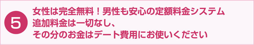 女性は完全無料！男性も安心の定額料金システム 追加料金は一切なし、その分のお金はデート費用にお使いください