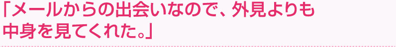 「メールからの出会いなので、外見よりも中身を見てくれた。」