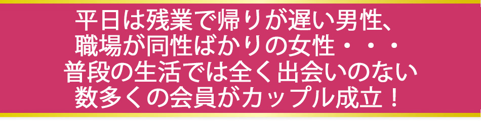 平日は残業で帰りが遅い男性、職場が同性ばかりの女性・・・普段の生活では全くの出会いの無い数多くの会員がカップル成立！