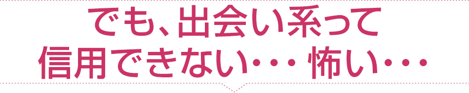 でも、出会い系って信用できない...怖い...