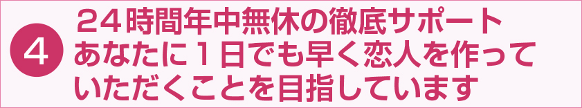 24時間年中無休の徹底サポート あなたに1日でも早く恋人を作っていただくことを目指しています