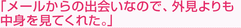 「メールからの出会いなので、外見よりも中身を見てくれた。」